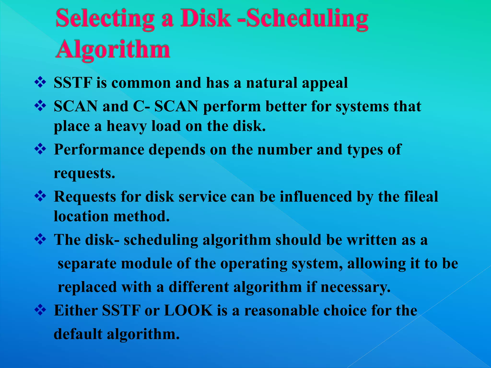  SSTF is common and has a natural appeal
 SCAN and C- SCAN perform better for systems that
place a heavy load on the disk.
 Performance depends on the number and types of
requests.
 Requests for disk service can be influenced by the fileal
location method.
 The disk- scheduling algorithm should be written as a
separate module of the operating system, allowing it to be
replaced with a different algorithm if necessary.
 Either SSTF or LOOK is a reasonable choice for the
default algorithm.
 
