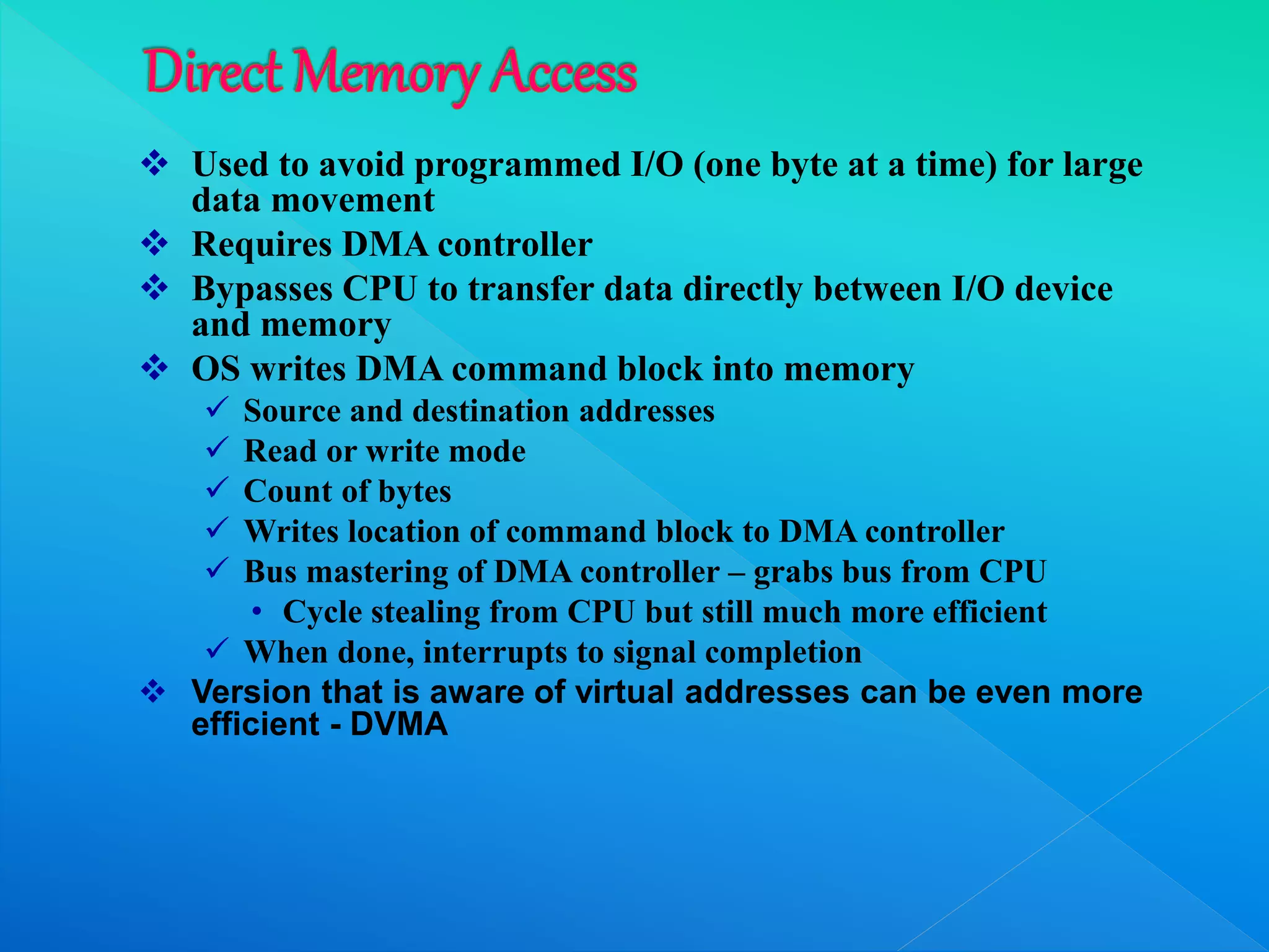  Used to avoid programmed I/O (one byte at a time) for large
data movement
 Requires DMA controller
 Bypasses CPU to transfer data directly between I/O device
and memory
 OS writes DMA command block into memory
 Source and destination addresses
 Read or write mode
 Count of bytes
 Writes location of command block to DMA controller
 Bus mastering of DMA controller – grabs bus from CPU
• Cycle stealing from CPU but still much more efficient
 When done, interrupts to signal completion
 Version that is aware of virtual addresses can be even more
efficient - DVMA
 