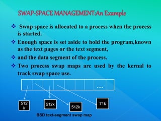  Swap space is allocated to a process when the process
is started.
 Enough space is set aside to hold the program,known
as the text pages or the text segment,
 and the data segment of the process.
 Two process swap maps are used by the kernal to
track swap space use.
...
512
k
512k
512k
71k
BSD text-segment swap map
 