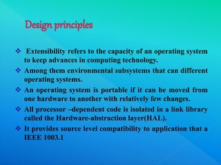  Extensibility refers to the capacity of an operating system
to keep advances in computing technology.
 Among them environmental subsystems that can different
operating systems.
 An operating system is portable if it can be moved from
one hardware to another with relatively few changes.
 All processor –dependent code is isolated in a link library
called the Hardware-abstraction layer(HAL).
 It provides source level compatibility to application that a
IEEE 1003.1
 
