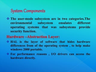  The user-mode subsystem are in two categories.The
environmental subsystem emulates different
operating systems that was subsystems provide
security function.
Hardware –Abstraction Layer:
 HAL is the layer of software that hides hardware
differences from of the operating system , to help make
windows 2000 portable.
 For performance reasons , I/O drivers can access the
hardware directly.
 