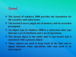  The kernel of windows 2000 provides the foundation for
the executive and subsystems.
 The kernel is never paged out of memory and its execution
preempted.
 An object type in windows 2000 is a subsystem data type
that has a set of attributes and a set of operations.
 The thread object is the entity that is run kernel and is
associated with a process object.
 Timer objects are used to keep track of the time and to
signal timeouts when operations take and need to be
interrupted.
 