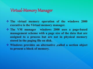  The virtual memory operation of the windows 2000
executive is the Virtual memory manager.
 The VM manager windows 2000 uses a page-based
management scheme with a page size of the data that are
assigned to a process but are not in physical memory
stored in the paging file on disk.
 Windows provides an alternative ,called a section object
to present a block of memory.
 