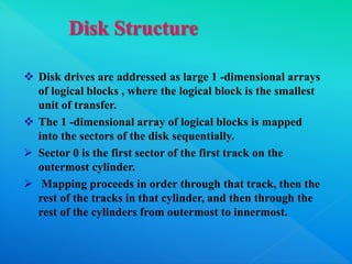  Disk drives are addressed as large 1 -dimensional arrays
of logical blocks , where the logical block is the smallest
unit of transfer.
 The 1 -dimensional array of logical blocks is mapped
into the sectors of the disk sequentially.
 Sector 0 is the first sector of the first track on the
outermost cylinder.
 Mapping proceeds in order through that track, then the
rest of the tracks in that cylinder, and then through the
rest of the cylinders from outermost to innermost.
 