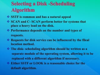  SSTF is common and has a natural appeal
 SCAN and C- SCAN perform better for systems that
place a heavy load on the disk.
 Performance depends on the number and types of
requests.
 Requests for disk service can be influenced by the fileal
location method.
 The disk- scheduling algorithm should be written as a
separate module of the operating system, allowing it to be
replaced with a different algorithm if necessary.
 Either SSTF or LOOK is a reasonable choice for the
default algorithm.
 