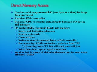  Used to avoid programmed I/O (one byte at a time) for large
data movement
 Requires DMA controller
 Bypasses CPU to transfer data directly between I/O device
and memory
 OS writes DMA command block into memory
 Source and destination addresses
 Read or write mode
 Count of bytes
 Writes location of command block to DMA controller
 Bus mastering of DMA controller – grabs bus from CPU
• Cycle stealing from CPU but still much more efficient
 When done, interrupts to signal completion
 Version that is aware of virtual addresses can be even more
efficient - DVMA
 