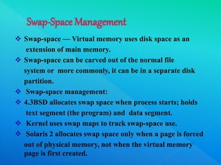  Swap-space — Virtual memory uses disk space as an
extension of main memory.
 Swap-space can be carved out of the normal file
system or more commonly, it can be in a separate disk
partition.
 Swap-space management:
 4.3BSD allocates swap space when process starts; holds
text segment (the program) and data segment.
 Kernel uses swap maps to track swap-space use.
 Solaris 2 allocates swap space only when a page is forced
out of physical memory, not when the virtual memory
page is first created.
 