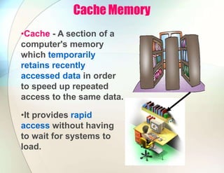 Cache Memory
•Cache - A section of a
computer's memory
which temporarily
retains recently
accessed data in order
to speed up repeated
access to the same data.
•It provides rapid
access without having
to wait for systems to
load.
 