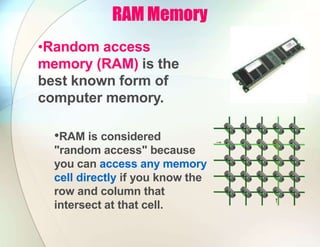 RAM Memory
•Random access
memory (RAM) is the
best known form of
computer memory.
•RAM is considered
"random access" because
you can access any memory
cell directly if you know the
row and column that
intersect at that cell.
 