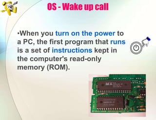 OS - Wake up call
•When you turn on the power to
a PC, the first program that runs
is a set of instructions kept in
the computer's read-only
memory (ROM).
 