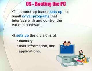 OS - Booting the PC
•The bootstrap loader sets up the
small driver programs that
interface with and control the
various hardware.
•It sets up the divisions of
• memory
• user information, and
• applications.
 