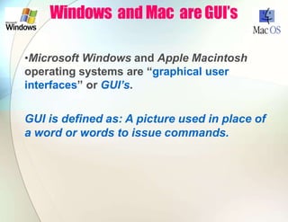 Windows and Mac are GUI’s
•Microsoft Windows and Apple Macintosh
operating systems are “graphical user
interfaces” or GUI’s.
GUI is defined as: A picture used in place of
a word or words to issue commands.
 