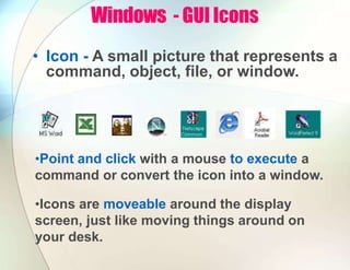 Windows - GUI Icons
• Icon - A small picture that represents a
command, object, file, or window.
•Point and click with a mouse to execute a
command or convert the icon into a window.
•Icons are moveable around the display
screen, just like moving things around on
your desk.
 