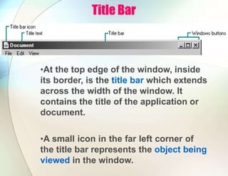 Title Bar
•At the top edge of the window, inside
its border, is the title bar which extends
across the width of the window. It
contains the title of the application or
document.
•A small icon in the far left corner of
the title bar represents the object being
viewed in the window.
 