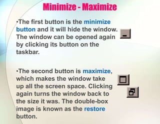Minimize - Maximize
•The first button is the minimize
button and it will hide the window.
The window can be opened again
by clicking its button on the
taskbar.
•The second button is maximize,
which makes the window take
up all the screen space. Clicking
again turns the window back to
the size it was. The double-box
image is known as the restore
button.
 