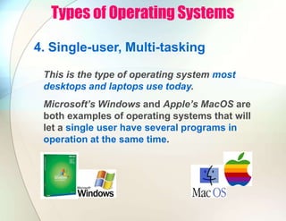 Types of Operating Systems
4. Single-user, Multi-tasking
This is the type of operating system most
desktops and laptops use today.
Microsoft’s Windows and Apple’s MacOS are
both examples of operating systems that will
let a single user have several programs in
operation at the same time.
 