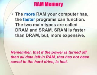 RAM Memory
• The more RAM your computer has,
the faster programs can function.
The two main types are called
DRAM and SRAM. SRAM is faster
than DRAM, but, more expensive.
Remember, that if the power is turned off,
then all data left in RAM, that has not been
saved to the hard drive, is lost.
 