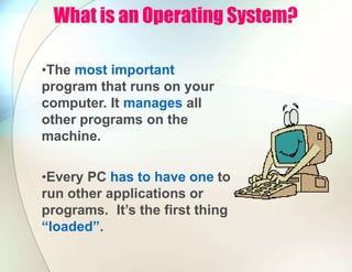 What is an Operating System?
•The most important
program that runs on your
computer. It manages all
other programs on the
machine.
•Every PC has to have one to
run other applications or
programs. It’s the first thing
“loaded”.
 
