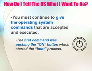 How Do I Tell The OS What I Want To Do?
•You must continue to give
the operating system
commands that are accepted
and executed.
•The first command was
pushing the “ON” button which
started the “boot” process.
 