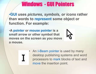Windows - GUI Pointers
•GUI uses pictures, symbols, or icons rather
than words to represent some object or
function. For example:
•A pointer or mouse pointer is a
small arrow or other symbol that
moves on the screen as you move
a mouse.
• An I-Beam pointer is used by many
desktop publishing systems and word
processors to mark blocks of text and
move the insertion point.
 