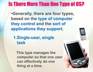 Is There More Than One Type of OS?
•Generally, there are four types,
based on the type of computer
they control and the sort of
applications they support.
1.Single-user, single
task
This type manages the
computer so that one user
can effectively do one
thing at a time.
 