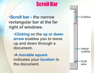 Scroll Bar
•Scroll bar - the narrow
rectangular bar at the far
right of windows.
•Clicking on the up or down
arrow enables you to move
up and down through a
document.
•A movable square
indicates your location in
the document.
 