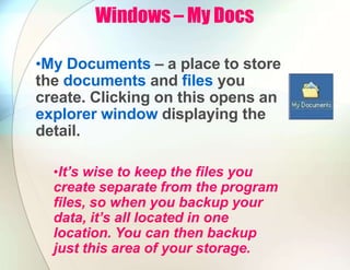 Windows – My Docs
•My Documents – a place to store
the documents and files you
create. Clicking on this opens an
explorer window displaying the
detail.
•It’s wise to keep the files you
create separate from the program
files, so when you backup your
data, it’s all located in one
location. You can then backup
just this area of your storage.
 