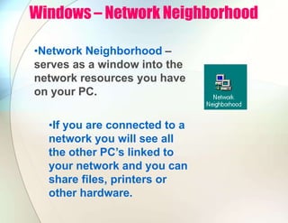Windows – Network Neighborhood
•Network Neighborhood –
serves as a window into the
network resources you have
on your PC.
•If you are connected to a
network you will see all
the other PC’s linked to
your network and you can
share files, printers or
other hardware.
 