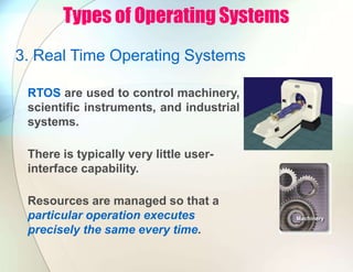 Types of Operating Systems
3. Real Time Operating Systems
RTOS are used to control machinery,
scientific instruments, and industrial
systems.
There is typically very little user-
interface capability.
Resources are managed so that a
particular operation executes
precisely the same every time.
 
