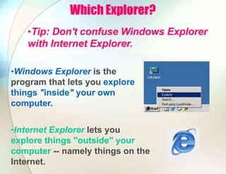 Which Explorer?
•Tip: Don't confuse Windows Explorer
with Internet Explorer.
•Windows Explorer is the
program that lets you explore
things "inside" your own
computer.
•Internet Explorer lets you
explore things "outside" your
computer -- namely things on the
Internet.
 