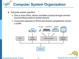 1.11 Silberschatz, Galvin and Gagne ©2013
Operating System Concepts – 9th Edition
Computer System Organization
 Computer-system operation
 One or more CPUs, device controllers connect through common
bus providing access to shared memory
 Concurrent execution of CPUs and devices competing for memor
y cycles
 