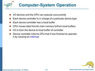 1.12 Silberschatz, Galvin and Gagne ©2013
Operating System Concepts – 9th Edition
Computer-System Operation
 I/O devices and the CPU can execute concurrently
 Each device controller is in charge of a particular device type
 Each device controller has a local buffer
 CPU moves data from/to main memory to/from local buffers
 I/O is from the device to local buffer of controller
 Device controller informs CPU that it has finished its operatio
n by causing an interrupt
 