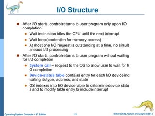 1.16 Silberschatz, Galvin and Gagne ©2013
Operating System Concepts – 9th Edition
I/O Structure
 After I/O starts, control returns to user program only upon I/O
completion
 Wait instruction idles the CPU until the next interrupt
 Wait loop (contention for memory access)
 At most one I/O request is outstanding at a time, no simult
aneous I/O processing
 After I/O starts, control returns to user program without waiting
for I/O completion
 System call – request to the OS to allow user to wait for I/
O completion
 Device-status table contains entry for each I/O device ind
icating its type, address, and state
 OS indexes into I/O device table to determine device statu
s and to modify table entry to include interrupt
 