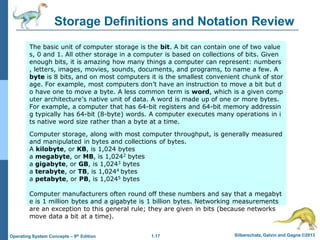1.17 Silberschatz, Galvin and Gagne ©2013
Operating System Concepts – 9th Edition
Storage Definitions and Notation Review
The basic unit of computer storage is the bit. A bit can contain one of two value
s, 0 and 1. All other storage in a computer is based on collections of bits. Given
enough bits, it is amazing how many things a computer can represent: numbers
, letters, images, movies, sounds, documents, and programs, to name a few. A
byte is 8 bits, and on most computers it is the smallest convenient chunk of stor
age. For example, most computers don’t have an instruction to move a bit but d
o have one to move a byte. A less common term is word, which is a given comp
uter architecture’s native unit of data. A word is made up of one or more bytes.
For example, a computer that has 64-bit registers and 64-bit memory addressin
g typically has 64-bit (8-byte) words. A computer executes many operations in i
ts native word size rather than a byte at a time.
Computer storage, along with most computer throughput, is generally measured
and manipulated in bytes and collections of bytes.
A kilobyte, or KB, is 1,024 bytes
a megabyte, or MB, is 1,0242 bytes
a gigabyte, or GB, is 1,0243 bytes
a terabyte, or TB, is 1,0244 bytes
a petabyte, or PB, is 1,0245 bytes
Computer manufacturers often round off these numbers and say that a megabyt
e is 1 million bytes and a gigabyte is 1 billion bytes. Networking measurements
are an exception to this general rule; they are given in bits (because networks
move data a bit at a time).
 