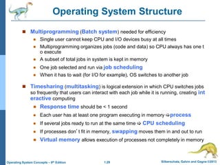 1.29 Silberschatz, Galvin and Gagne ©2013
Operating System Concepts – 9th Edition
Operating System Structure
 Multiprogramming (Batch system) needed for efficiency
 Single user cannot keep CPU and I/O devices busy at all times
 Multiprogramming organizes jobs (code and data) so CPU always has one t
o execute
 A subset of total jobs in system is kept in memory
 One job selected and run via job scheduling
 When it has to wait (for I/O for example), OS switches to another job
 Timesharing (multitasking) is logical extension in which CPU switches jobs
so frequently that users can interact with each job while it is running, creating int
eractive computing
 Response time should be < 1 second
 Each user has at least one program executing in memory process
 If several jobs ready to run at the same time  CPU scheduling
 If processes don’t fit in memory, swapping moves them in and out to run
 Virtual memory allows execution of processes not completely in memory
 