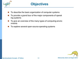 1.3 Silberschatz, Galvin and Gagne ©2013
Operating System Concepts – 9th Edition
Objectives
 To describe the basic organization of computer systems
 To provide a grand tour of the major components of operat
ing systems
 To give an overview of the many types of computing enviro
nments
 To explore several open-source operating systems
 