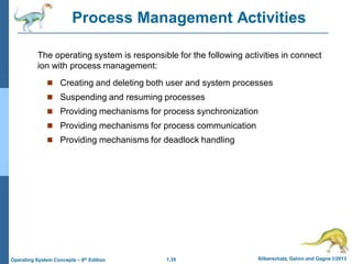1.35 Silberschatz, Galvin and Gagne ©2013
Operating System Concepts – 9th Edition
Process Management Activities
 Creating and deleting both user and system processes
 Suspending and resuming processes
 Providing mechanisms for process synchronization
 Providing mechanisms for process communication
 Providing mechanisms for deadlock handling
The operating system is responsible for the following activities in connect
ion with process management:
 