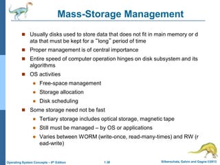 1.38 Silberschatz, Galvin and Gagne ©2013
Operating System Concepts – 9th Edition
Mass-Storage Management
 Usually disks used to store data that does not fit in main memory or d
ata that must be kept for a “long” period of time
 Proper management is of central importance
 Entire speed of computer operation hinges on disk subsystem and its
algorithms
 OS activities
 Free-space management
 Storage allocation
 Disk scheduling
 Some storage need not be fast
 Tertiary storage includes optical storage, magnetic tape
 Still must be managed – by OS or applications
 Varies between WORM (write-once, read-many-times) and RW (r
ead-write)
 