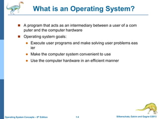 1.4 Silberschatz, Galvin and Gagne ©2013
Operating System Concepts – 9th Edition
What is an Operating System?
 A program that acts as an intermediary between a user of a com
puter and the computer hardware
 Operating system goals:
 Execute user programs and make solving user problems eas
ier
 Make the computer system convenient to use
 Use the computer hardware in an efficient manner
 