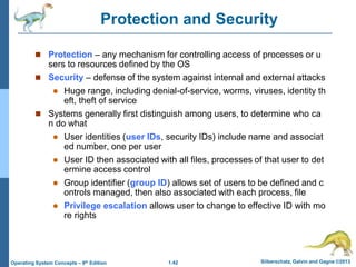 1.42 Silberschatz, Galvin and Gagne ©2013
Operating System Concepts – 9th Edition
Protection and Security
 Protection – any mechanism for controlling access of processes or u
sers to resources defined by the OS
 Security – defense of the system against internal and external attacks
 Huge range, including denial-of-service, worms, viruses, identity th
eft, theft of service
 Systems generally first distinguish among users, to determine who ca
n do what
 User identities (user IDs, security IDs) include name and associat
ed number, one per user
 User ID then associated with all files, processes of that user to det
ermine access control
 Group identifier (group ID) allows set of users to be defined and c
ontrols managed, then also associated with each process, file
 Privilege escalation allows user to change to effective ID with mo
re rights
 