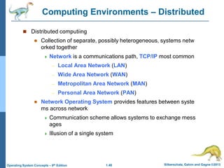 1.48 Silberschatz, Galvin and Gagne ©2013
Operating System Concepts – 9th Edition
Computing Environments – Distributed
 Distributed computiing
 Collection of separate, possibly heterogeneous, systems netw
orked together
 Network is a communications path, TCP/IP most common
– Local Area Network (LAN)
– Wide Area Network (WAN)
– Metropolitan Area Network (MAN)
– Personal Area Network (PAN)
 Network Operating System provides features between syste
ms across network
 Communication scheme allows systems to exchange mess
ages
 Illusion of a single system
 