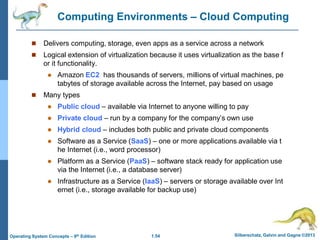 1.54 Silberschatz, Galvin and Gagne ©2013
Operating System Concepts – 9th Edition
Computing Environments – Cloud Computing
 Delivers computing, storage, even apps as a service across a network
 Logical extension of virtualization because it uses virtualization as the base f
or it functionality.
 Amazon EC2 has thousands of servers, millions of virtual machines, pe
tabytes of storage available across the Internet, pay based on usage
 Many types
 Public cloud – available via Internet to anyone willing to pay
 Private cloud – run by a company for the company’s own use
 Hybrid cloud – includes both public and private cloud components
 Software as a Service (SaaS) – one or more applications available via t
he Internet (i.e., word processor)
 Platform as a Service (PaaS) – software stack ready for application use
via the Internet (i.e., a database server)
 Infrastructure as a Service (IaaS) – servers or storage available over Int
ernet (i.e., storage available for backup use)
 