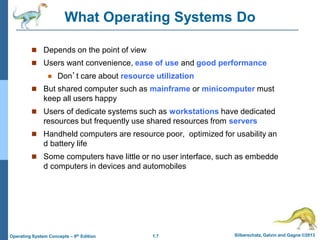 1.7 Silberschatz, Galvin and Gagne ©2013
Operating System Concepts – 9th Edition
What Operating Systems Do
 Depends on the point of view
 Users want convenience, ease of use and good performance
 Don’t care about resource utilization
 But shared computer such as mainframe or minicomputer must
keep all users happy
 Users of dedicate systems such as workstations have dedicated
resources but frequently use shared resources from servers
 Handheld computers are resource poor, optimized for usability an
d battery life
 Some computers have little or no user interface, such as embedde
d computers in devices and automobiles
 