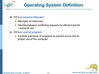 1.8 Silberschatz, Galvin and Gagne ©2013
Operating System Concepts – 9th Edition
Operating System Definition
 OS is a resource allocator
 Manages all resources
 Decides between conflicting requests for efficient and fai
r resource use
 OS is a control program
 Controls execution of programs to prevent errors and im
proper use of the computer
 