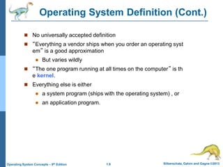 1.9 Silberschatz, Galvin and Gagne ©2013
Operating System Concepts – 9th Edition
Operating System Definition (Cont.)
 No universally accepted definition
 “Everything a vendor ships when you order an operating syst
em” is a good approximation
 But varies wildly
 “The one program running at all times on the computer” is th
e kernel.
 Everything else is either
 a system program (ships with the operating system) , or
 an application program.
 