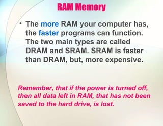 RAM Memory
• The more RAM your computer has,
the faster programs can function.
The two main types are called
DRAM and SRAM. SRAM is faster
than DRAM, but, more expensive.
Remember, that if the power is turned off,
then all data left in RAM, that has not been
saved to the hard drive, is lost.
 