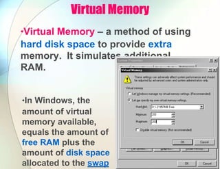 Virtual Memory
•Virtual Memory – a method of using
hard disk space to provide extra
memory. It simulates additional
RAM.
•In Windows, the
amount of virtual
memory available,
equals the amount of
free RAM plus the
amount of disk space
allocated to the swap
 