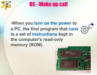 OS - Wake up call
•When you turn on the power to
a PC, the first program that runs
is a set of instructions kept in
the computer's read-only
memory (ROM).
 