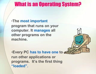What is an Operating System?
•The most important
program that runs on your
computer. It manages all
other programs on the
machine.
•Every PC has to have one to
run other applications or
programs. It’s the first thing
“loaded”.
 