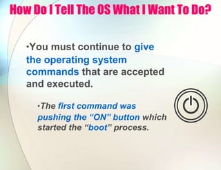 How Do I Tell The OS What I Want To Do?
•You must continue to give
the operating system
commands that are accepted
and executed.
•The first command was
pushing the “ON” button which
started the “boot” process.
 